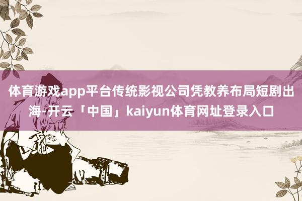 体育游戏app平台 传统影视公司凭教养布局短剧出海-开云「中国」kaiyun体育网址登录入口