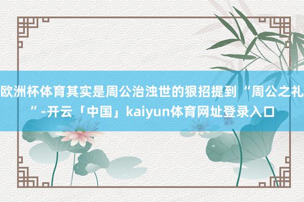 欧洲杯体育其实是周公治浊世的狠招提到 “周公之礼”-开云「中国」kaiyun体育网址登录入口