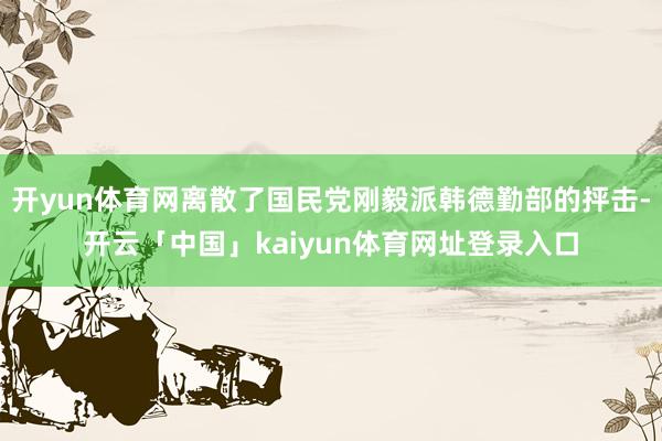 开yun体育网离散了国民党刚毅派韩德勤部的抨击-开云「中国」kaiyun体育网址登录入口