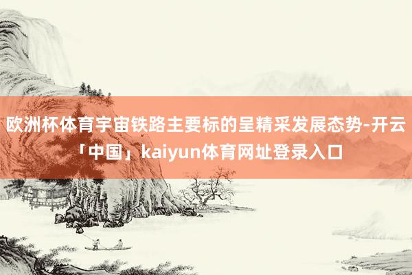 欧洲杯体育宇宙铁路主要标的呈精采发展态势-开云「中国」kaiyun体育网址登录入口