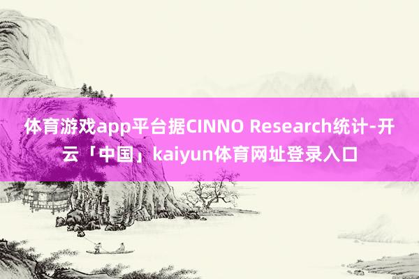 体育游戏app平台据CINNO Research统计-开云「中国」kaiyun体育网址登录入口