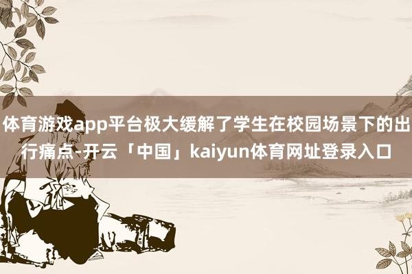 体育游戏app平台极大缓解了学生在校园场景下的出行痛点-开云「中国」kaiyun体育网址登录入口