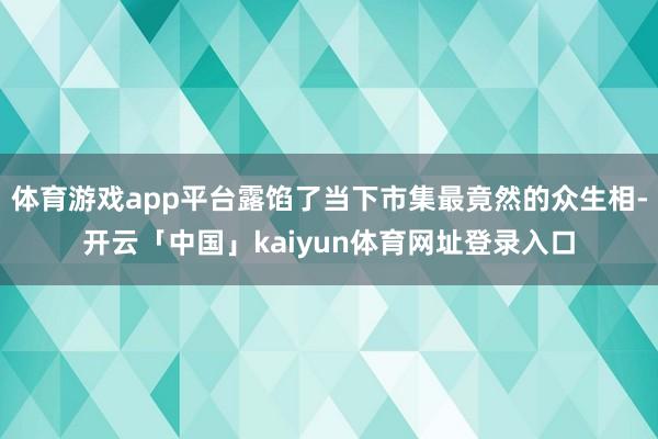 体育游戏app平台露馅了当下市集最竟然的众生相-开云「中国」kaiyun体育网址登录入口