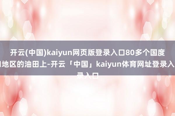 开云(中国)kaiyun网页版登录入口80多个国度和地区的油田上-开云「中国」kaiyun体育网址登录入口