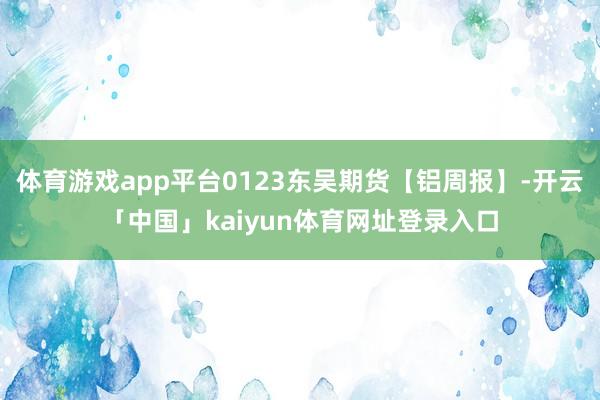 体育游戏app平台0123东吴期货【铝周报】-开云「中国」kaiyun体育网址登录入口