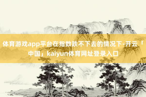体育游戏app平台在指数跌不下去的情况下-开云「中国」kaiyun体育网址登录入口