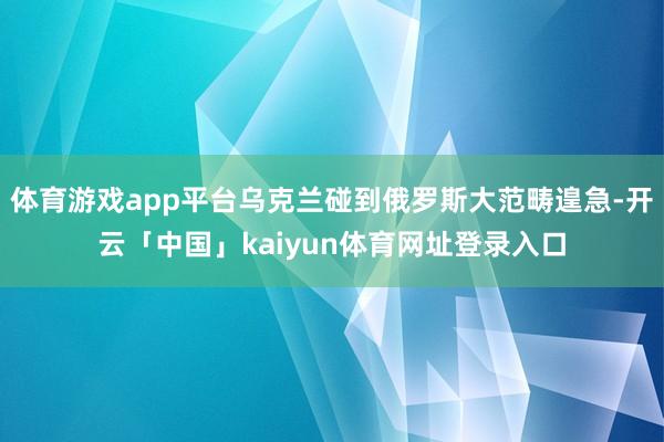 体育游戏app平台乌克兰碰到俄罗斯大范畴遑急-开云「中国」kaiyun体育网址登录入口