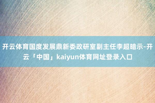 开云体育国度发展鼎新委政研室副主任李超暗示-开云「中国」kaiyun体育网址登录入口