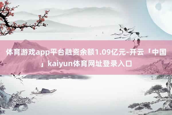 体育游戏app平台融资余额1.09亿元-开云「中国」kaiyun体育网址登录入口