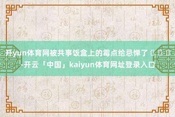 开yun体育网被共事饭盒上的霉点给忌惮了 ​​​-开云「中国」kaiyun体育网址登录入口