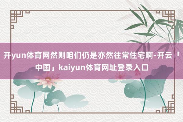 开yun体育网然则咱们仍是亦然往常住宅啊-开云「中国」kaiyun体育网址登录入口