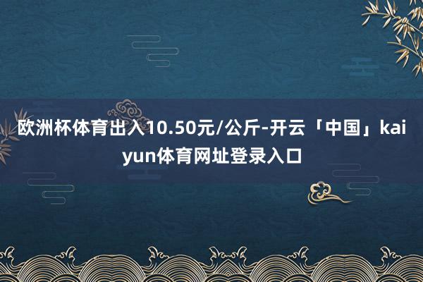 欧洲杯体育出入10.50元/公斤-开云「中国」kaiyun体育网址登录入口