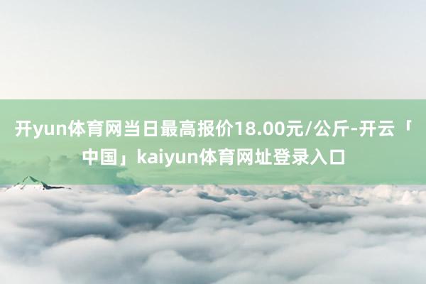 开yun体育网当日最高报价18.00元/公斤-开云「中国」kaiyun体育网址登录入口