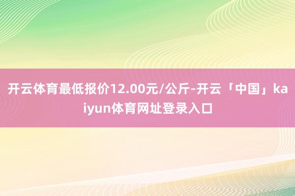 开云体育最低报价12.00元/公斤-开云「中国」kaiyun体育网址登录入口