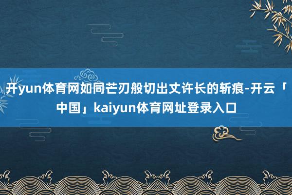 开yun体育网如同芒刃般切出丈许长的斩痕-开云「中国」kaiyun体育网址登录入口
