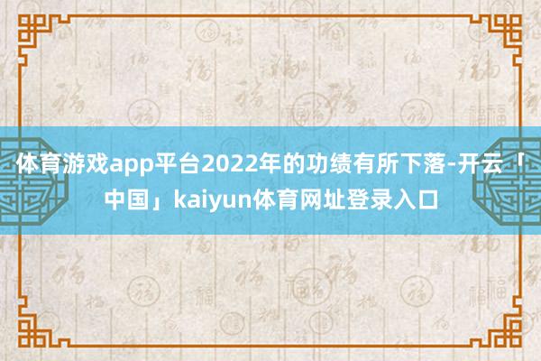 体育游戏app平台2022年的功绩有所下落-开云「中国」kaiyun体育网址登录入口