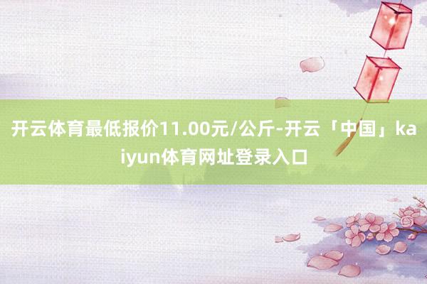 开云体育最低报价11.00元/公斤-开云「中国」kaiyun体育网址登录入口