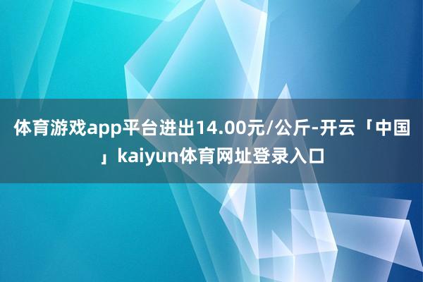 体育游戏app平台进出14.00元/公斤-开云「中国」kaiyun体育网址登录入口