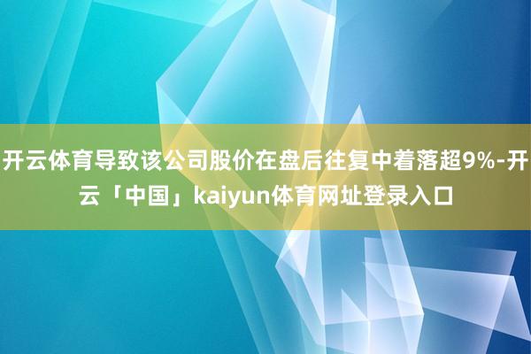 开云体育导致该公司股价在盘后往复中着落超9%-开云「中国」kaiyun体育网址登录入口