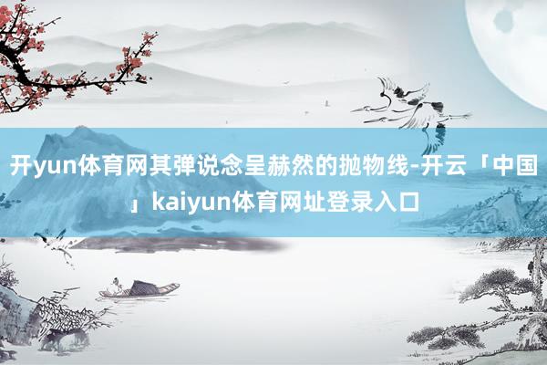 开yun体育网其弹说念呈赫然的抛物线-开云「中国」kaiyun体育网址登录入口