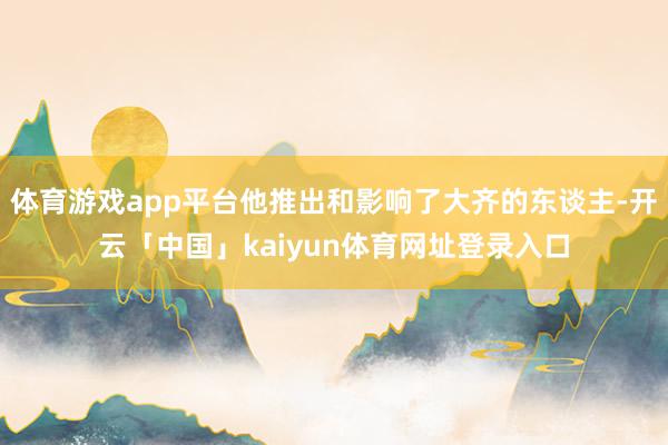 体育游戏app平台他推出和影响了大齐的东谈主-开云「中国」kaiyun体育网址登录入口