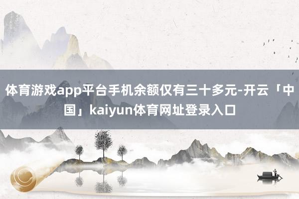 体育游戏app平台手机余额仅有三十多元-开云「中国」kaiyun体育网址登录入口