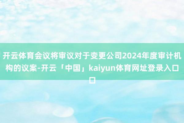 开云体育会议将审议对于变更公司2024年度审计机构的议案-开云「中国」kaiyun体育网址登录入口