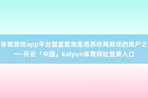 体育游戏app平台国富氢能是愚弄终局商场的用户之一-开云「中国」kaiyun体育网址登录入口