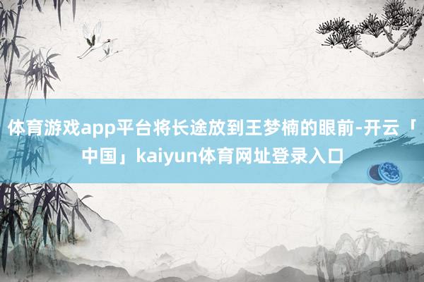 体育游戏app平台将长途放到王梦楠的眼前-开云「中国」kaiyun体育网址登录入口