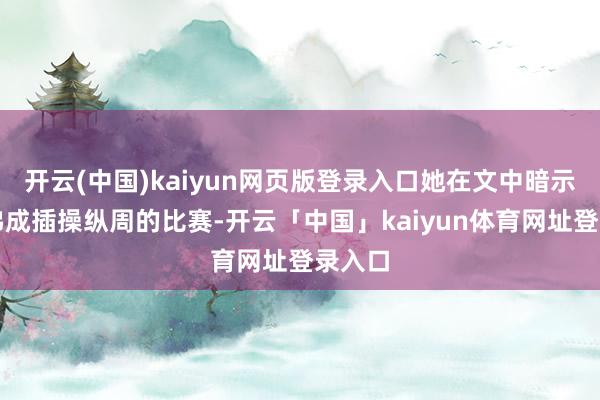 开云(中国)kaiyun网页版登录入口她在文中暗示缺憾弗成插操纵周的比赛-开云「中国」kaiyun体育网址登录入口