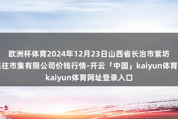 欧洲杯体育2024年12月23日山西省长治市紫坊农家具详尽来往市集有限公司价钱行情-开云「中国」kaiyun体育网址登录入口