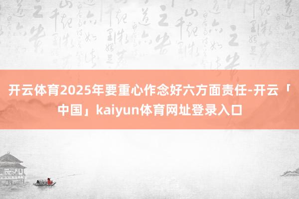 开云体育2025年要重心作念好六方面责任-开云「中国」kaiyun体育网址登录入口