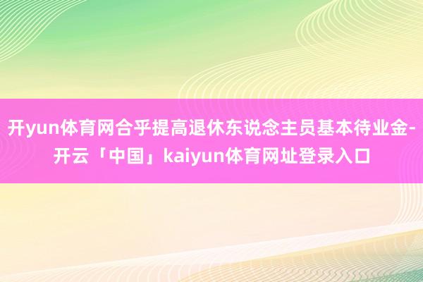 开yun体育网合乎提高退休东说念主员基本待业金-开云「中国」kaiyun体育网址登录入口