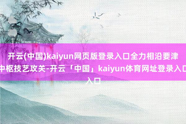开云(中国)kaiyun网页版登录入口全力相沿要津中枢技艺攻关-开云「中国」kaiyun体育网址登录入口