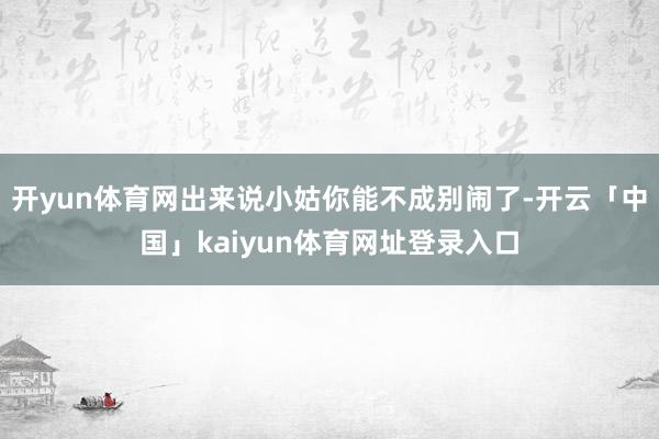 开yun体育网出来说小姑你能不成别闹了-开云「中国」kaiyun体育网址登录入口