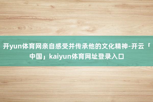 开yun体育网亲自感受并传承他的文化精神-开云「中国」kaiyun体育网址登录入口