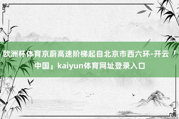 欧洲杯体育京蔚高速阶梯起自北京市西六环-开云「中国」kaiyun体育网址登录入口