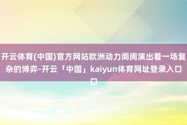 开云体育(中国)官方网站欧洲动力阛阓演出着一场复杂的博弈-开云「中国」kaiyun体育网址登录入口