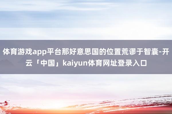 体育游戏app平台那好意思国的位置荒谬于智囊-开云「中国」kaiyun体育网址登录入口