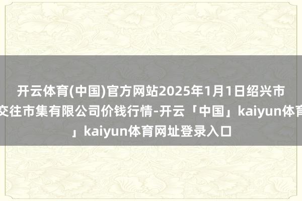 开云体育(中国)官方网站2025年1月1日绍兴市蔬菜果品批发交往市集有限公司价钱行情-开云「中国」kaiyun体育网址登录入口
