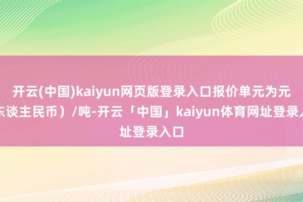 开云(中国)kaiyun网页版登录入口报价单元为元(东谈主民币)/吨-开云「中国」kaiyun体育网址登录入口