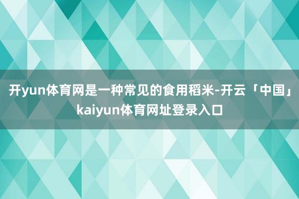 开yun体育网是一种常见的食用稻米-开云「中国」kaiyun体育网址登录入口