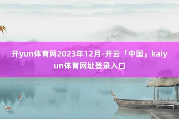 开yun体育网　　2023年12月-开云「中国」kaiyun体育网址登录入口