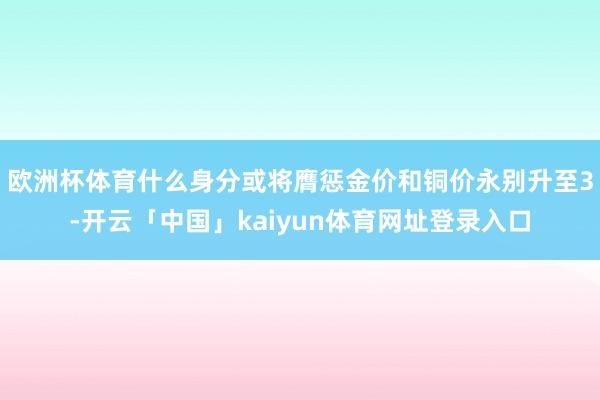 欧洲杯体育什么身分或将膺惩金价和铜价永别升至3-开云「中国」kaiyun体育网址登录入口