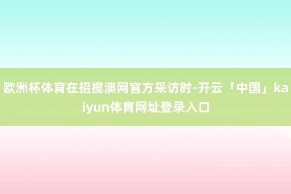 欧洲杯体育在招揽澳网官方采访时-开云「中国」kaiyun体育网址登录入口