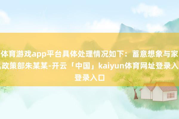 体育游戏app平台具体处理情况如下：蓄意想象与家具政策部朱某某-开云「中国」kaiyun体育网址登录入口