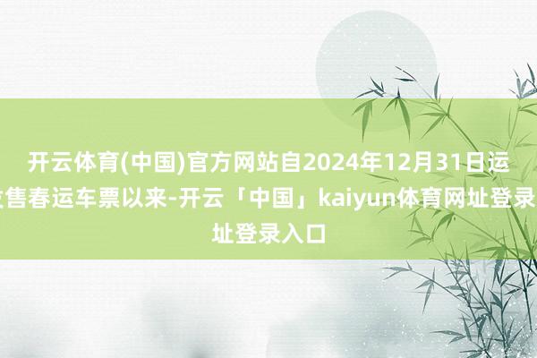 开云体育(中国)官方网站自2024年12月31日运行发售春运车票以来-开云「中国」kaiyun体育网址登录入口