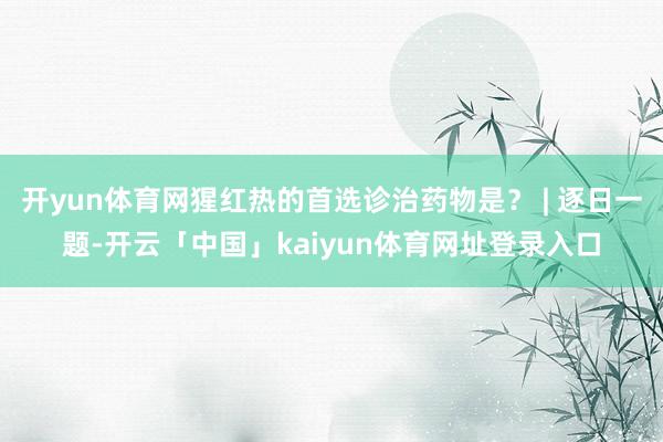 开yun体育网猩红热的首选诊治药物是？ | 逐日一题-开云「中国」kaiyun体育网址登录入口