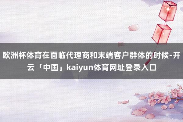 欧洲杯体育在面临代理商和末端客户群体的时候-开云「中国」kaiyun体育网址登录入口
