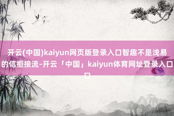 开云(中国)kaiyun网页版登录入口智趣不是浅易的信拒接流-开云「中国」kaiyun体育网址登录入口